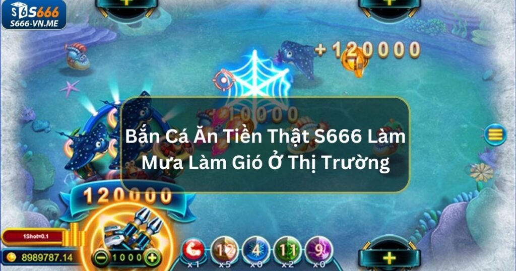 Bắn Cá Ăn Tiền Thật S666 Đang Làm Mưa Làm Gió Ở Thị Trường