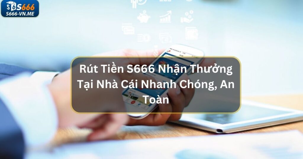 Rút Tiền S666 Nhận Thưởng Tại Nhà Cái Nhanh Chóng, An Toàn